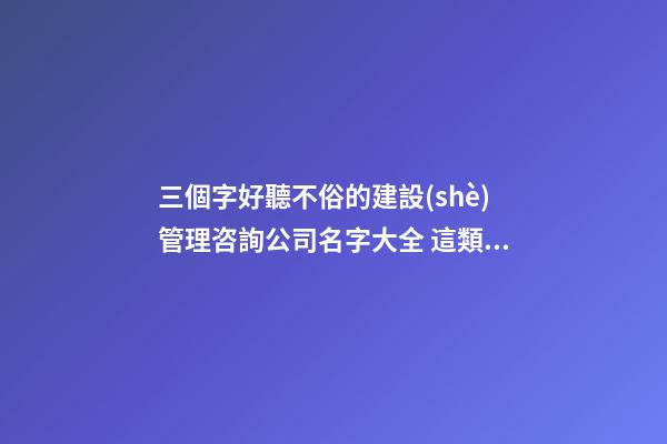 三個字好聽不俗的建設(shè)管理咨詢公司名字大全 這類值得提倡